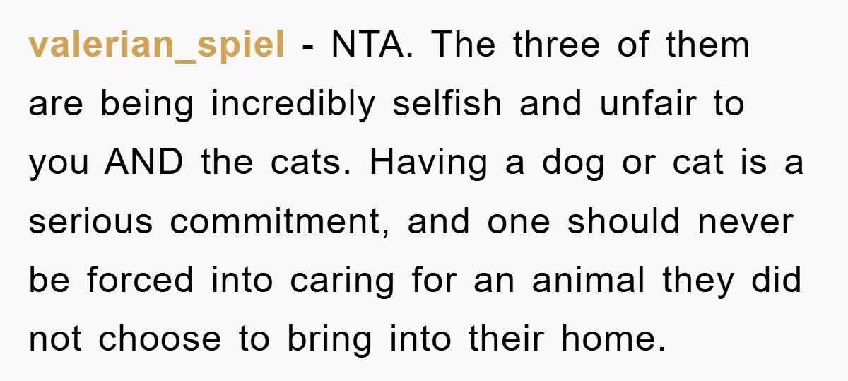 valerian_spiel − NTA. The three of them are being incredibly selfish and unfair to you AND the cats. Having a dog or cat is a serious commitment, and one should...