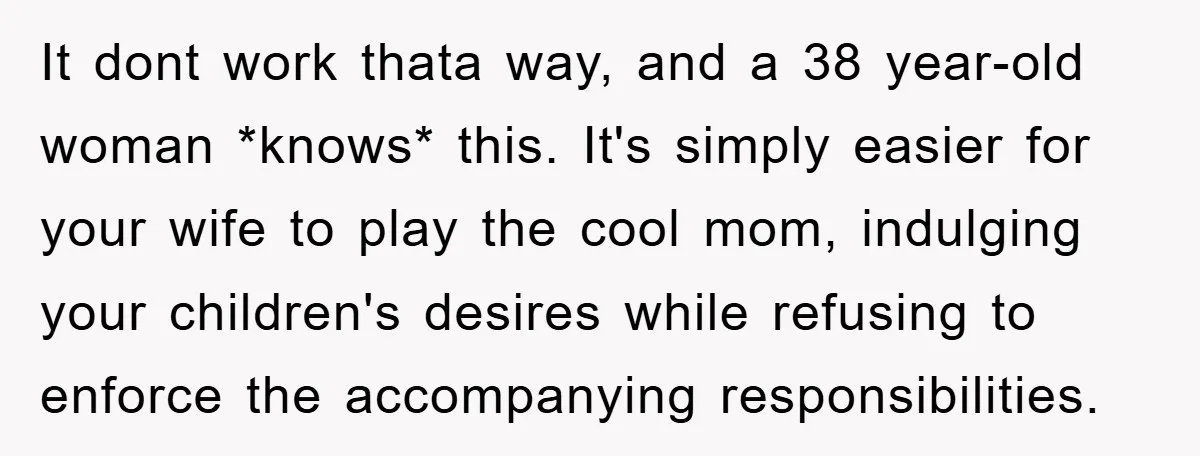 It dont work thata way, and a 38 year-old woman *knows* this. It's simply easier for your wife to play the cool mom, indulging your children's desires while refusing to...
