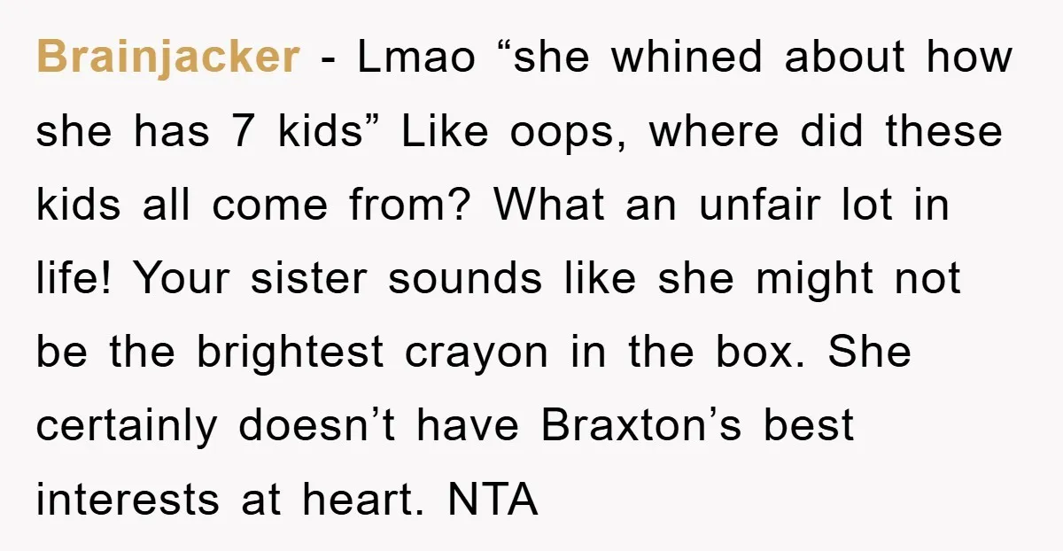 Brainjacker − Lmao “she whined about how she has 7 kids” Like oops, where did these kids all come from? What an unfair lot in life! Your sister sounds like...