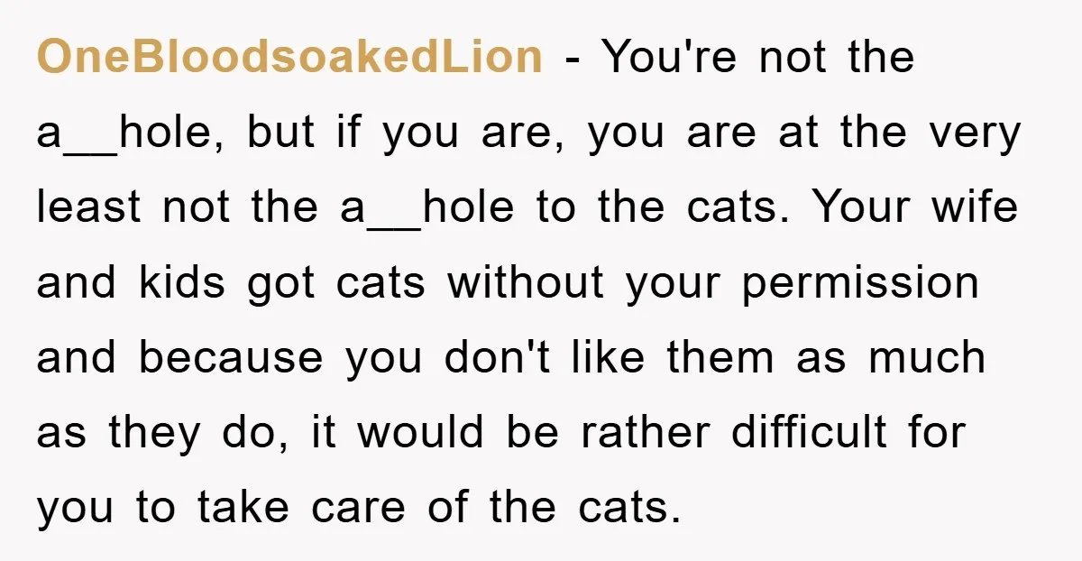 OneBloodsoakedLion − You're not the a__hole, but if you are, you are at the very least not the a__hole to the cats. Your wife and kids got cats without your...