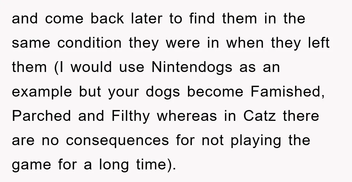 and come back later to find them in the same condition they were in when they left them (I would use Nintendogs as an example but your dogs become Famished,...