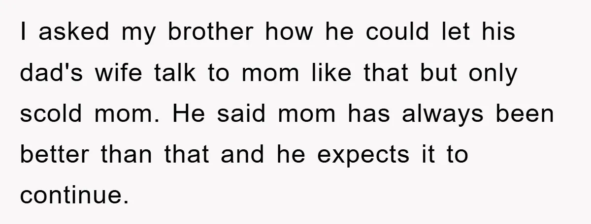 I asked my brother how he could let his dad's wife talk to mom like that but only scold mom. He said mom has always been better than that and...