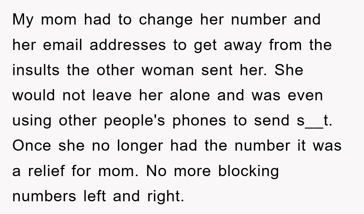 My mom had to change her number and her email addresses to get away from the insults the other woman sent her. She would not leave her alone and was...