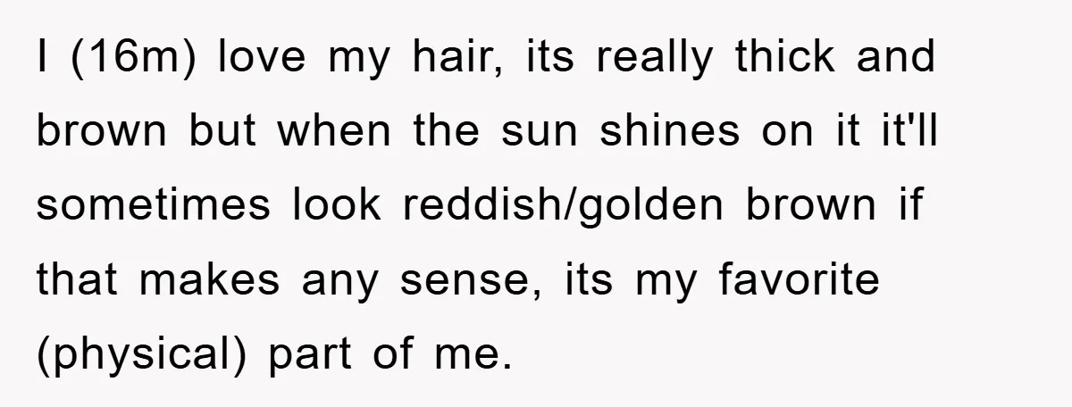 I (16m) love my hair, its really thick and brown but when the sun shines on it it'll sometimes look reddish/golden brown if that makes any sense, its my favorite...