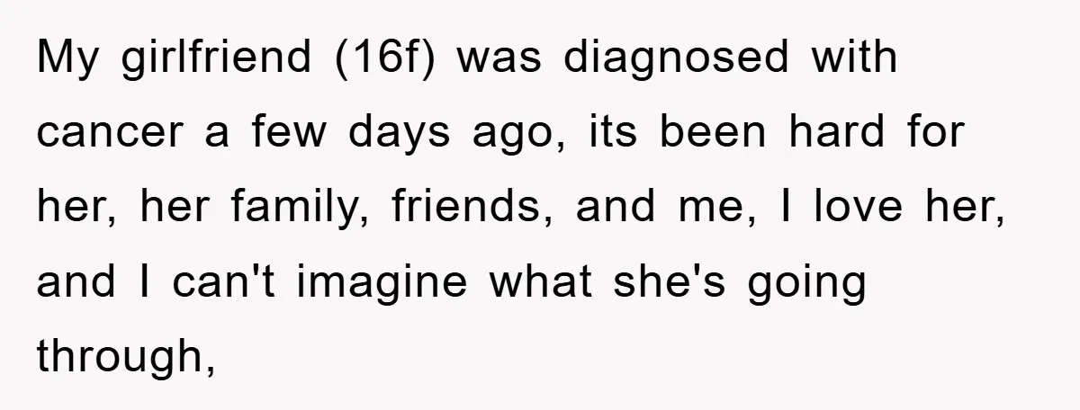 My girlfriend (16f) was diagnosed with cancer a few days ago, its been hard for her, her family, friends, and me, I love her, and I can't imagine what she's...