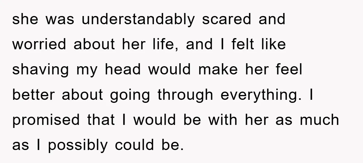 she was understandably scared and worried about her life, and I felt like shaving my head would make her feel better about going through everything. I promised that I would...