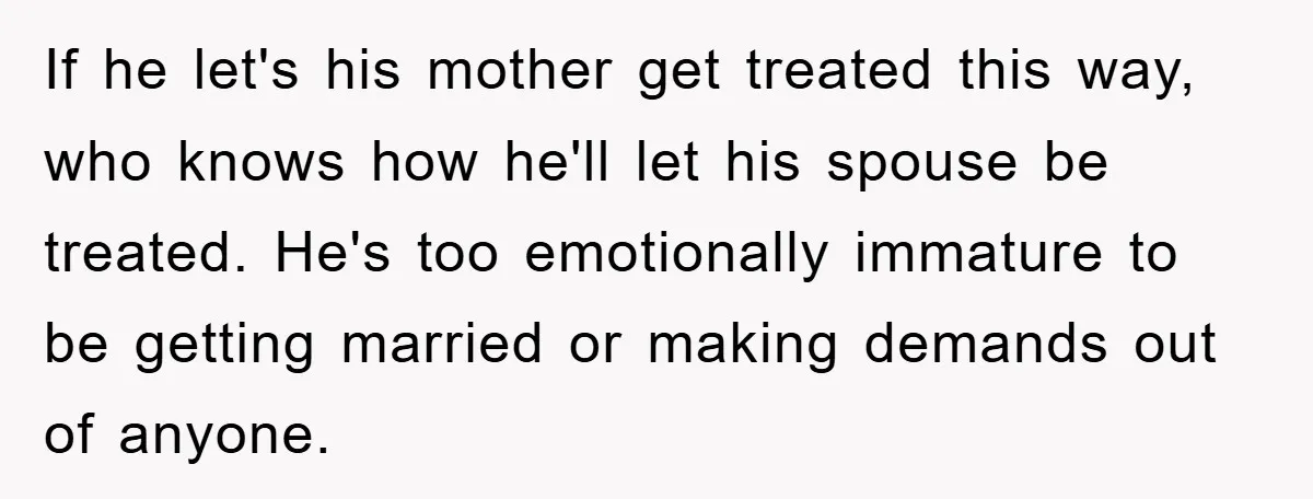 If he let's his mother get treated this way, who knows how he'll let his spouse be treated. He's too emotionally immature to be getting married or making demands out...