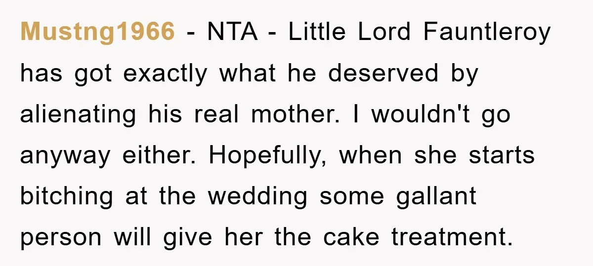 Mustng1966 − NTA - Little Lord Fauntleroy has got exactly what he deserved by alienating his real mother. I wouldn't go anyway either. Hopefully, when she starts bitching at the...