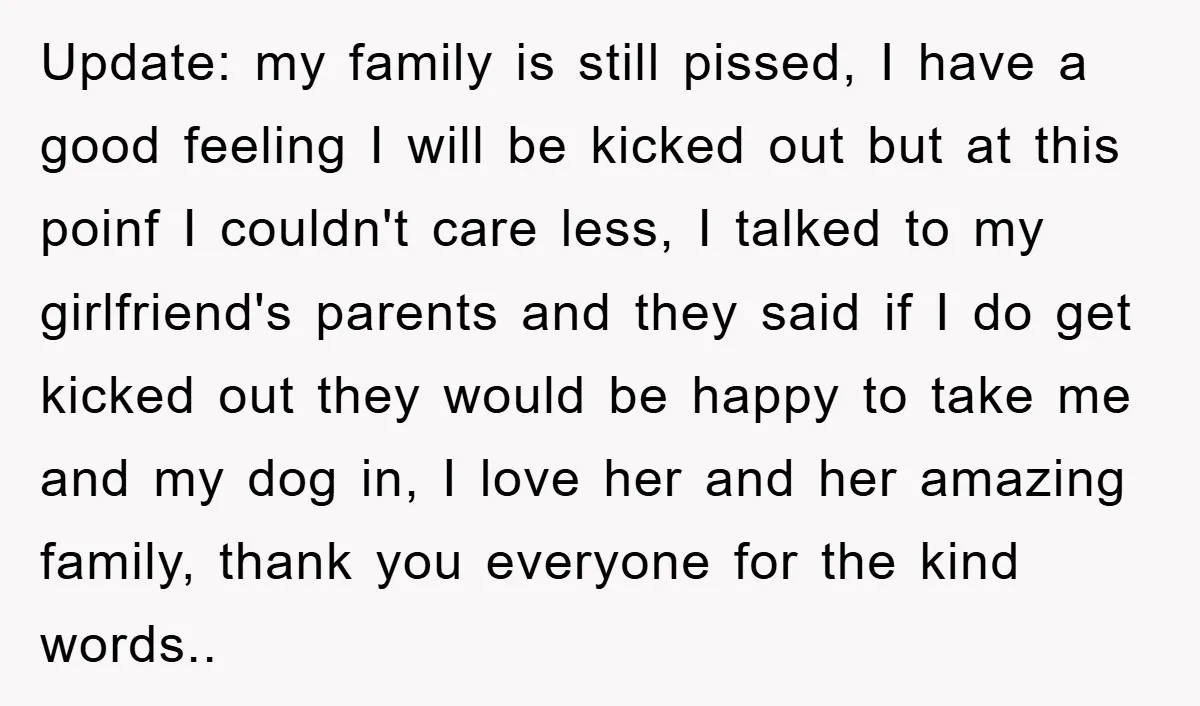 Update: my family is still pissed, I have a good feeling I will be kicked out but at this poinf I couldn't care less, I talked to my girlfriend's parents...