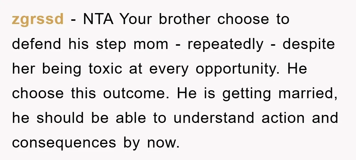 zgrssd − NTA Your brother choose to defend his step mom - repeatedly - despite her being toxic at every opportunity. He choose this outcome. He is getting married, he...