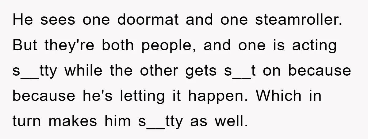 He sees one doormat and one steamroller. But they're both people, and one is acting s__tty while the other gets s__t on because because he's letting it happen. Which in...