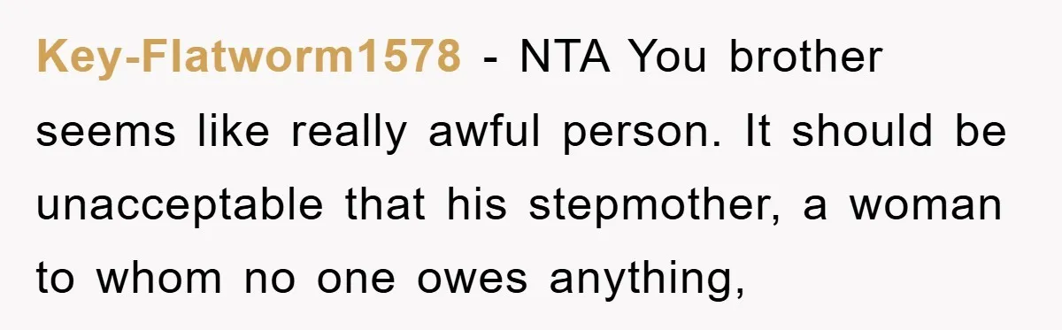 Key-Flatworm1578 − NTA You brother seems like really awful person. It should be unacceptable that his stepmother, a woman to whom no one owes anything,