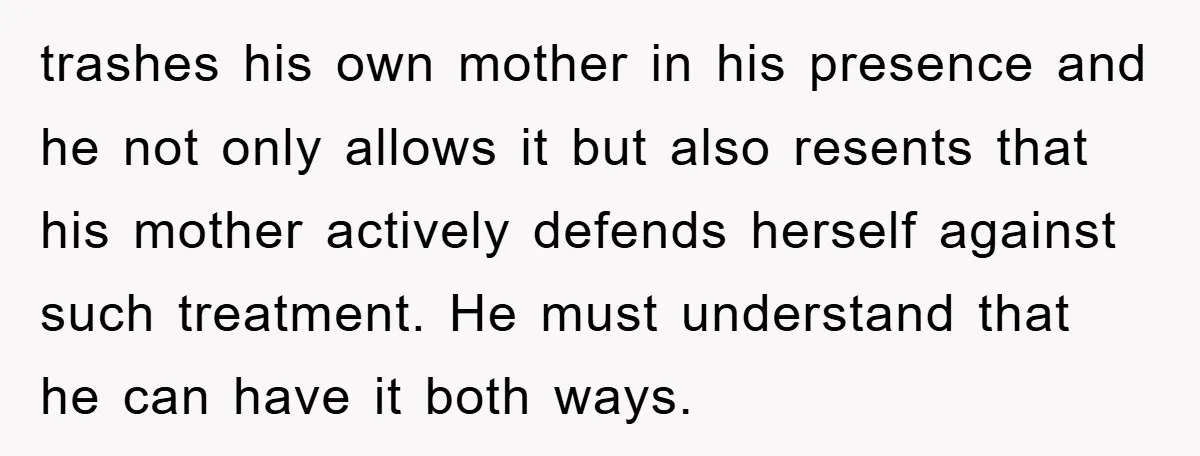 trashes his own mother in his presence and he not only allows it but also resents that his mother actively defends herself against such treatment. He must understand that he...