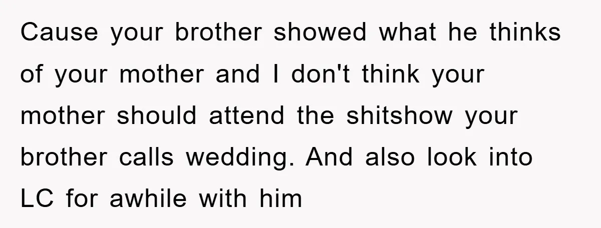 Cause your brother showed what he thinks of your mother and I don't think your mother should attend the shitshow your brother calls wedding. And also look into LC for...
