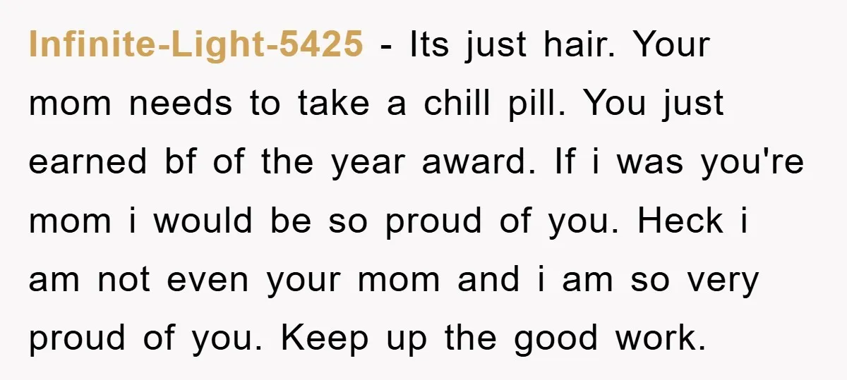 Infinite-Light-5425 − Its just hair. Your mom needs to take a chill pill. You just earned bf of the year award. If i was you're mom i would be so...