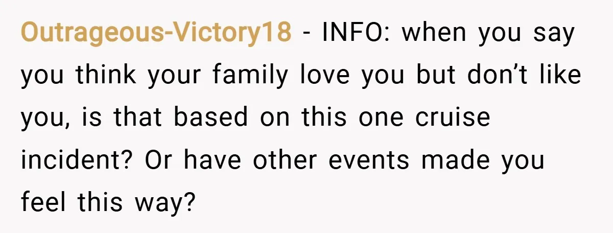 Outrageous-Victory18 − INFO: when you say you think your family love you but don’t like you, is that based on this one cruise incident? Or have other events made you...