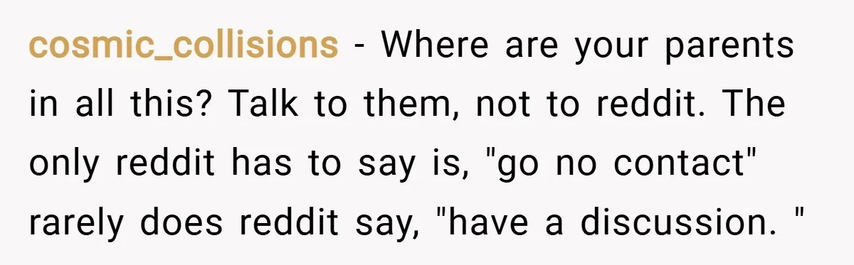 cosmic_collisions − Where are your parents in all this? Talk to them, not to reddit. The only reddit has to say is, "go no contact" rarely does reddit say, "have...