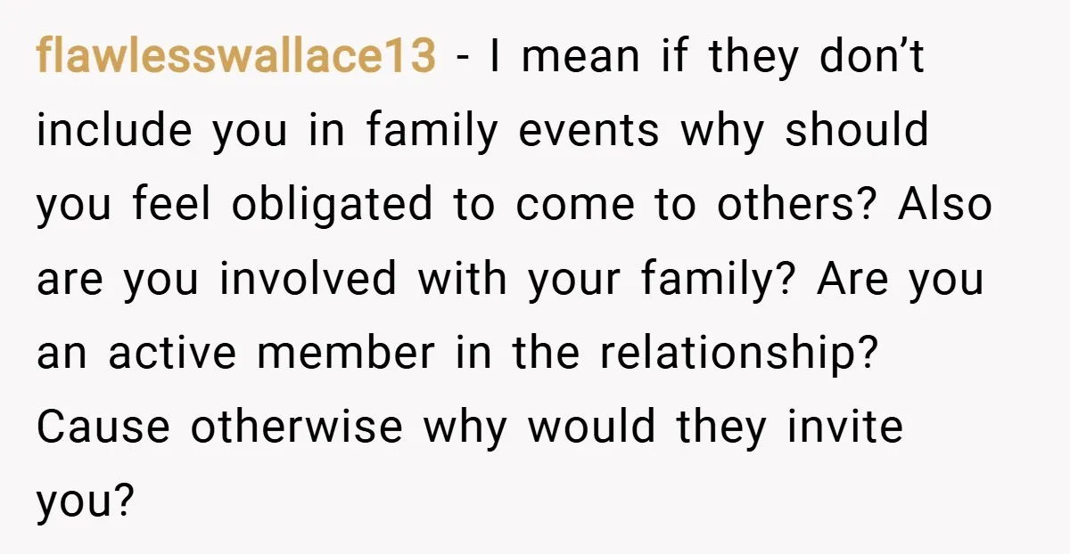 flawlesswallace13 − I mean if they don’t include you in family events why should you feel obligated to come to others? Also are you involved with your family? Are you...