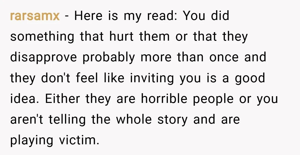 rarsamx − Here is my read: You did something that hurt them or that they disapprove probably more than once and they don't feel like inviting you is a good...