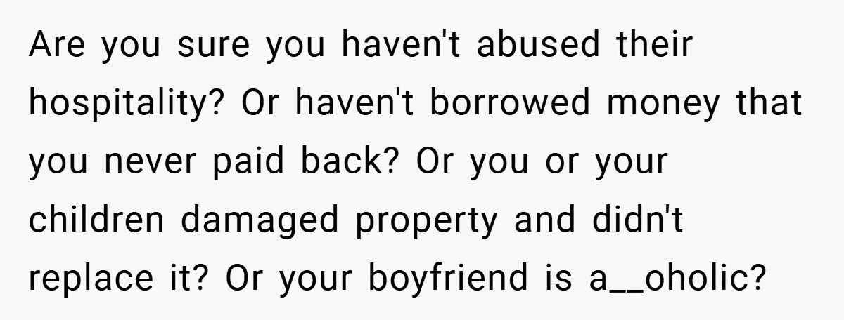 Are you sure you haven't abused their hospitality? Or haven't borrowed money that you never paid back? Or you or your children damaged property and didn't replace it? Or your...