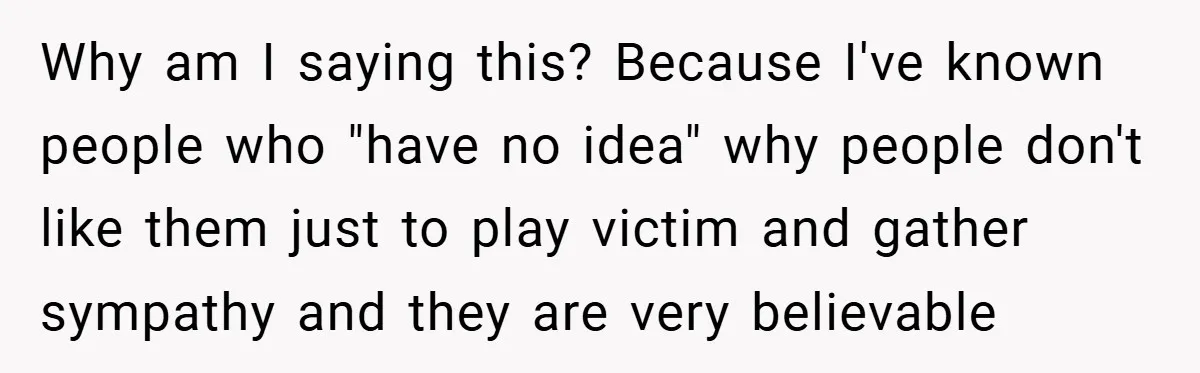 Why am I saying this? Because I've known people who "have no idea" why people don't like them just to play victim and gather sympathy and they are very believable