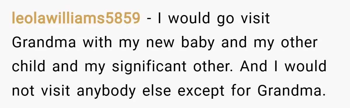 leolawilliams5859 − I would go visit Grandma with my new baby and my other child and my significant other. And I would not visit anybody else except for Grandma.