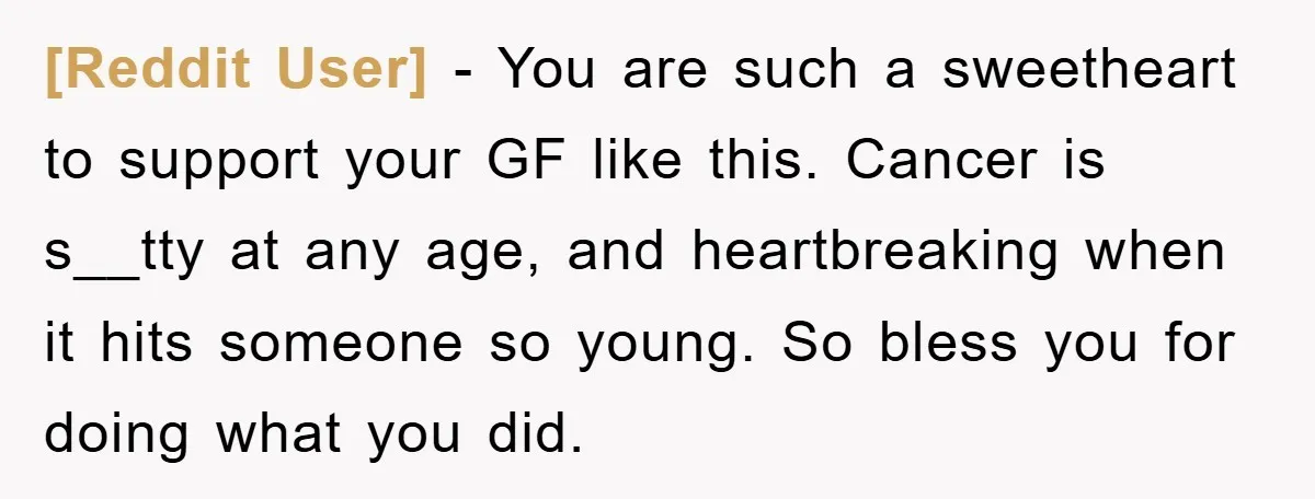[Reddit User] − You are such a sweetheart to support your GF like this. Cancer is s__tty at any age, and heartbreaking when it hits someone so young. So bless...