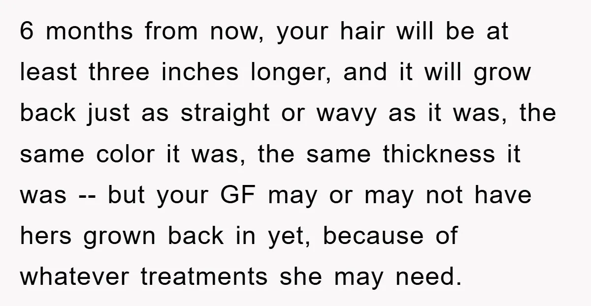 6 months from now, your hair will be at least three inches longer, and it will grow back just as straight or wavy as it was, the same color it...