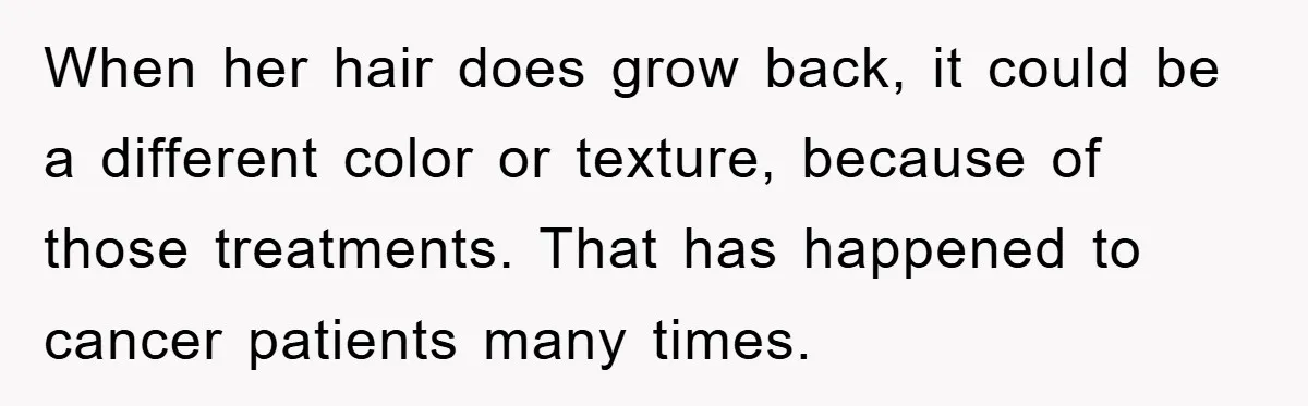 When her hair does grow back, it could be a different color or texture, because of those treatments. That has happened to cancer patients many times.