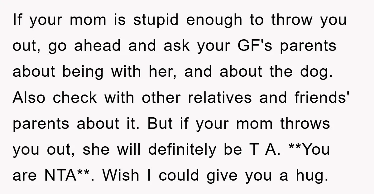 If your mom is stupid enough to throw you out, go ahead and ask your GF's parents about being with her, and about the dog. Also check with other relatives...