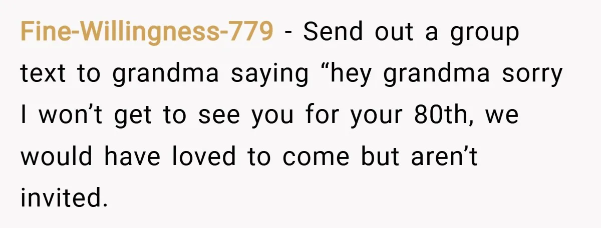 Fine-Willingness-779 − Send out a group text to grandma saying “hey grandma sorry I won’t get to see you for your 80th, we would have loved to come but aren’t...