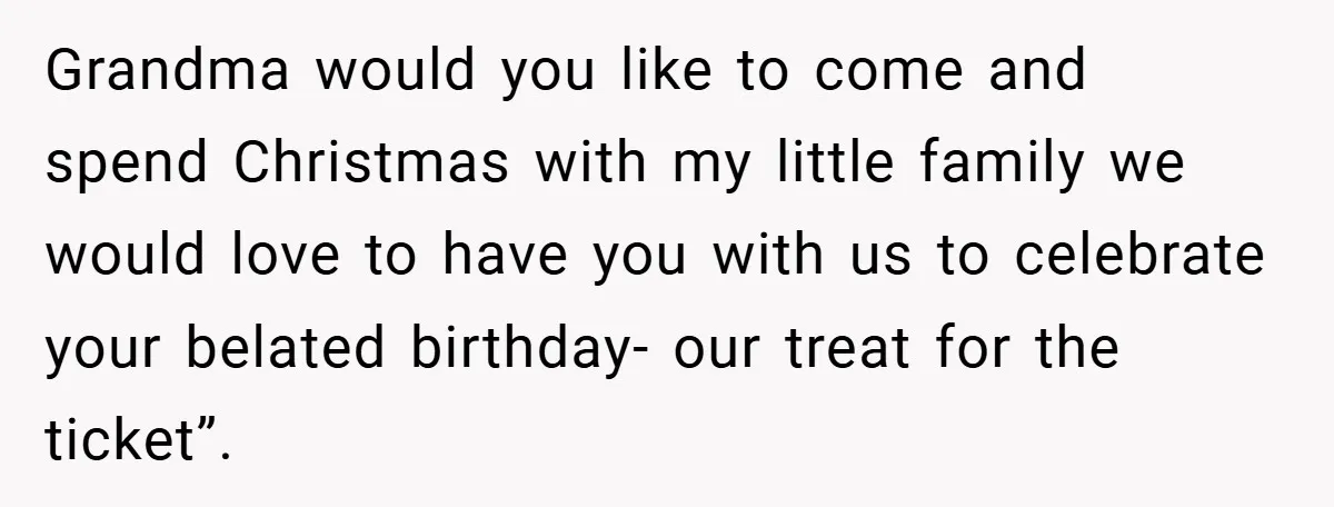 Grandma would you like to come and spend Christmas with my little family we would love to have you with us to celebrate your belated birthday- our treat for the...