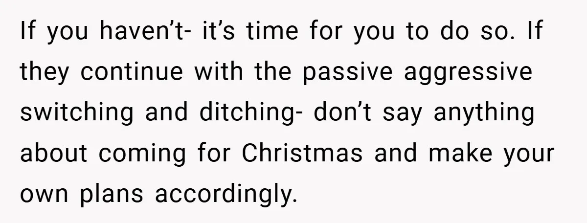 If you haven’t- it’s time for you to do so. If they continue with the passive aggressive switching and ditching- don’t say anything about coming for Christmas and make your...