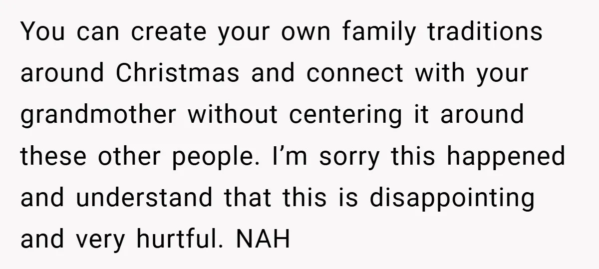 You can create your own family traditions around Christmas and connect with your grandmother without centering it around these other people. I’m sorry this happened and understand that this is...