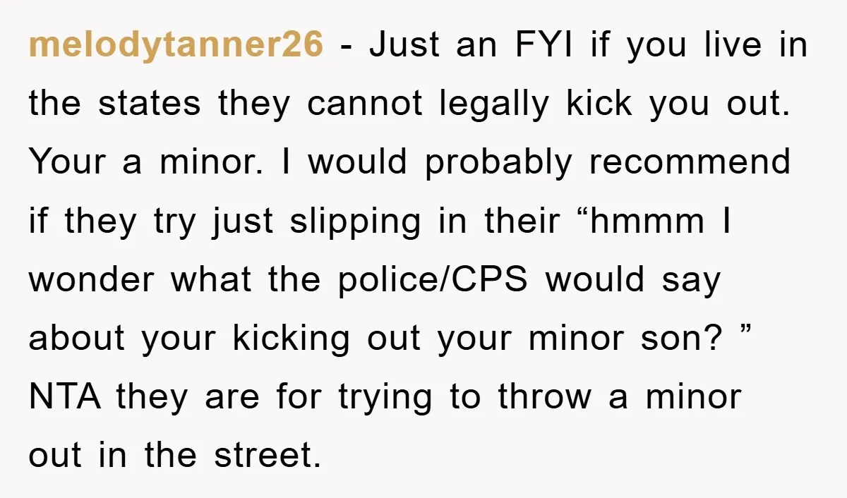 melodytanner26 − Just an FYI if you live in the states they cannot legally kick you out. Your a minor. I would probably recommend if they try just slipping in...