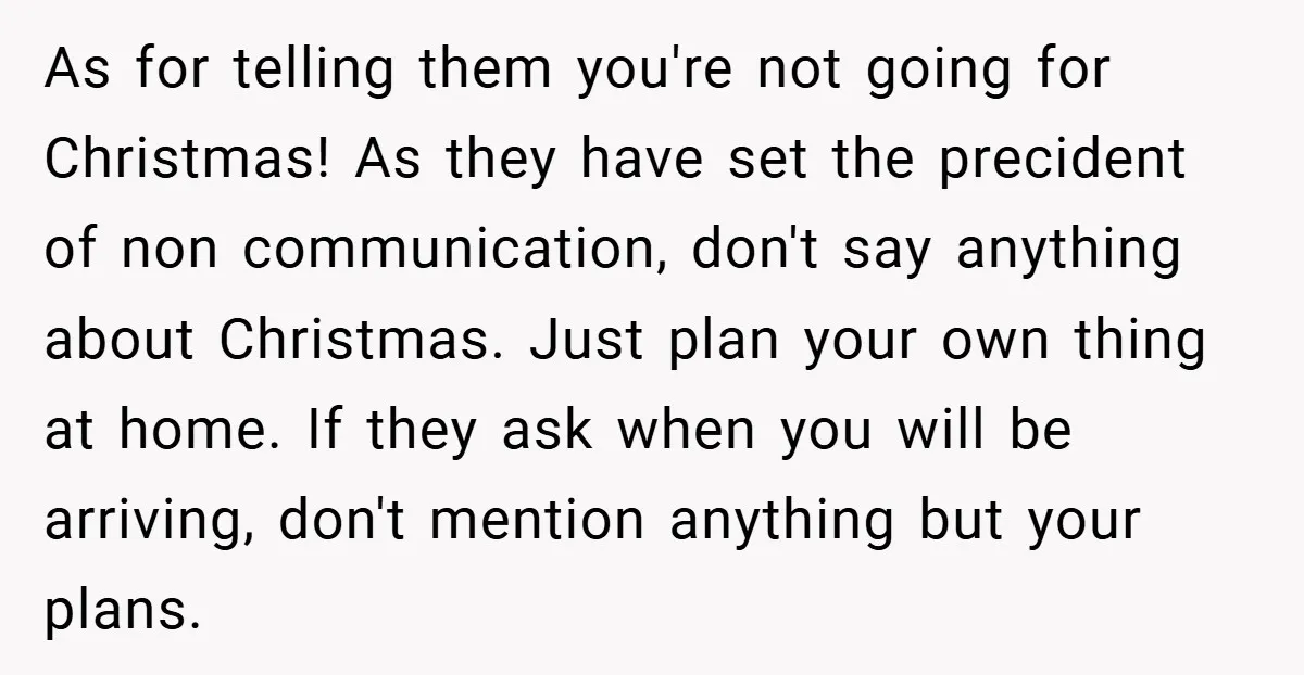 As for telling them you're not going for Christmas! As they have set the precident of non communication, don't say anything about Christmas. Just plan your own thing at home....