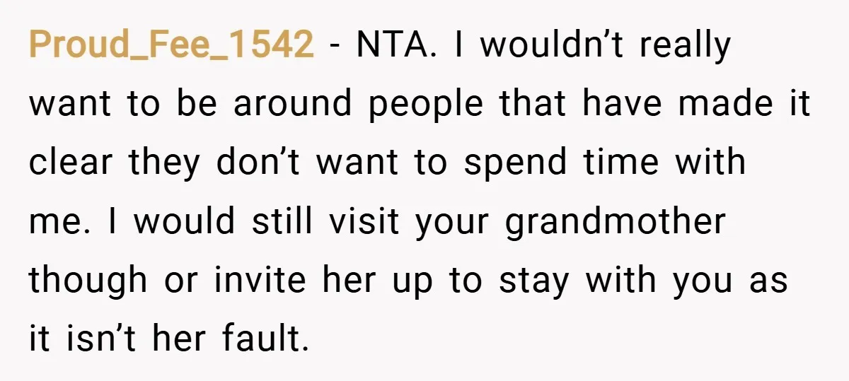 Proud_Fee_1542 − NTA. I wouldn’t really want to be around people that have made it clear they don’t want to spend time with me. I would still visit your grandmother...