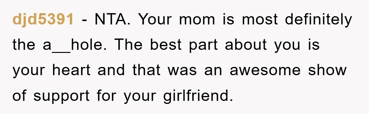 djd5391 − NTA. Your mom is most definitely the a__hole. The best part about you is your heart and that was an awesome show of support for your girlfriend.