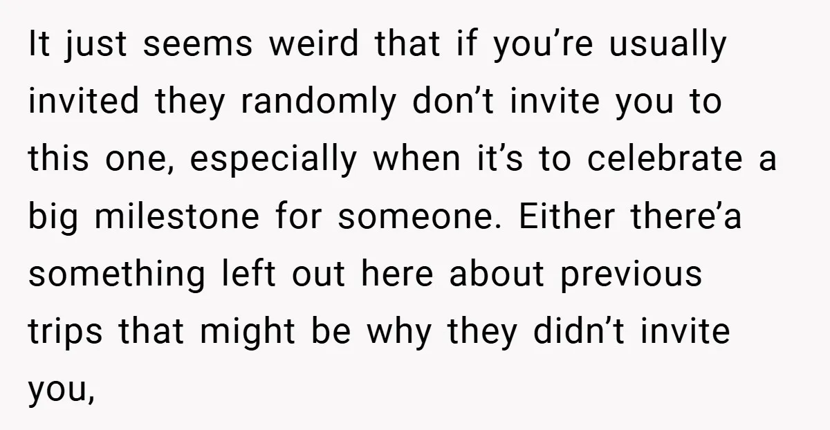 It just seems weird that if you’re usually invited they randomly don’t invite you to this one, especially when it’s to celebrate a big milestone for someone. Either there’a something...