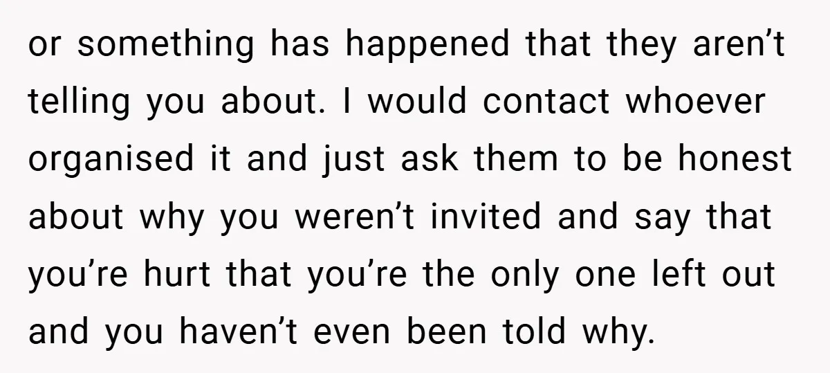 or something has happened that they aren’t telling you about. I would contact whoever organised it and just ask them to be honest about why you weren’t invited and say...