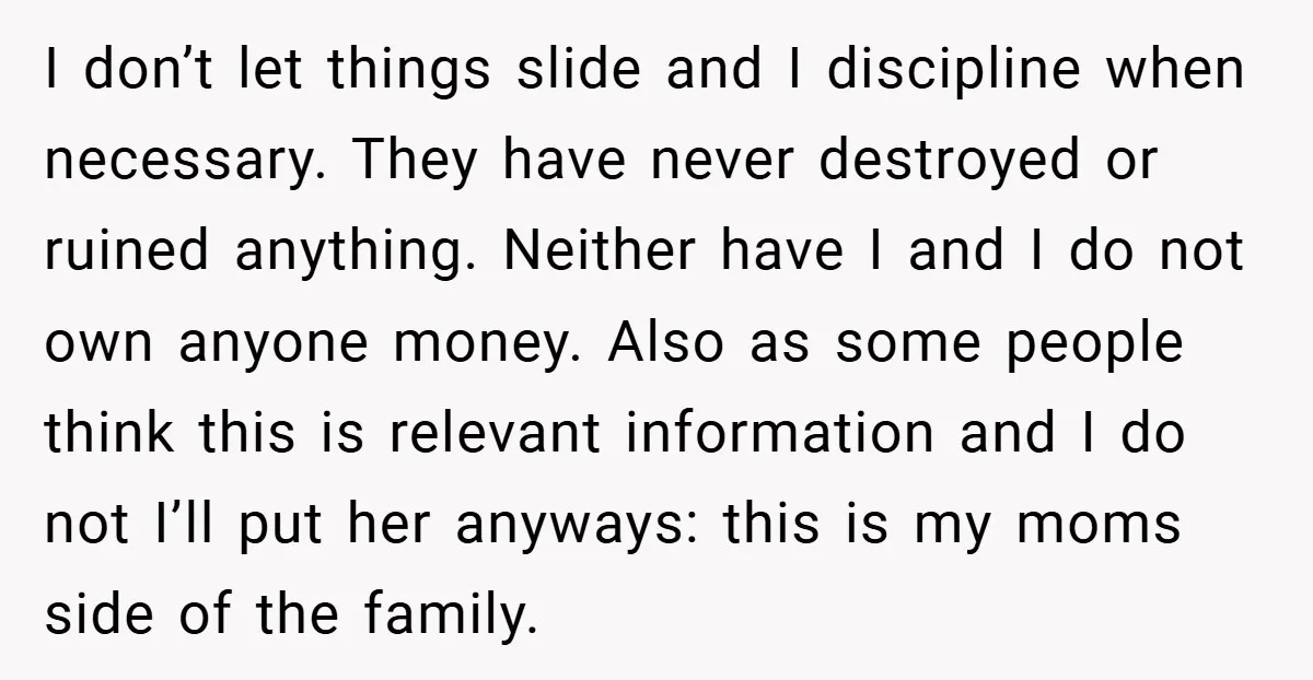 I don’t let things slide and I discipline when necessary. They have never destroyed or ruined anything. Neither have I and I do not own anyone money. Also as some...