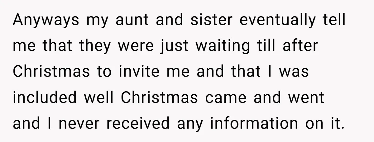 Anyways my aunt and sister eventually tell me that they were just waiting till after Christmas to invite me and that I was included well Christmas came and went and...