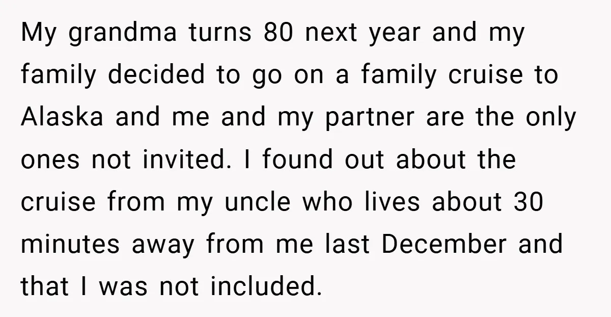 My grandma turns 80 next year and my family decided to go on a family cruise to Alaska and me and my partner are the only ones not invited. I...