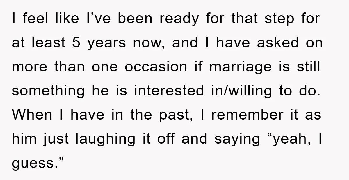 I feel like I’ve been ready for that step for at least 5 years now, and I have asked on more than one occasion if marriage is still something he...