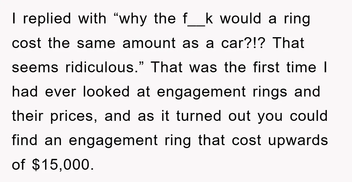 I replied with “why the f__k would a ring cost the same amount as a car?!? That seems ridiculous.” That was the first time I had ever looked at engagement...