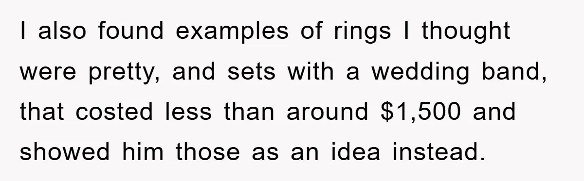 I also found examples of rings I thought were pretty, and sets with a wedding band, that costed less than around $1,500 and showed him those as an idea instead.