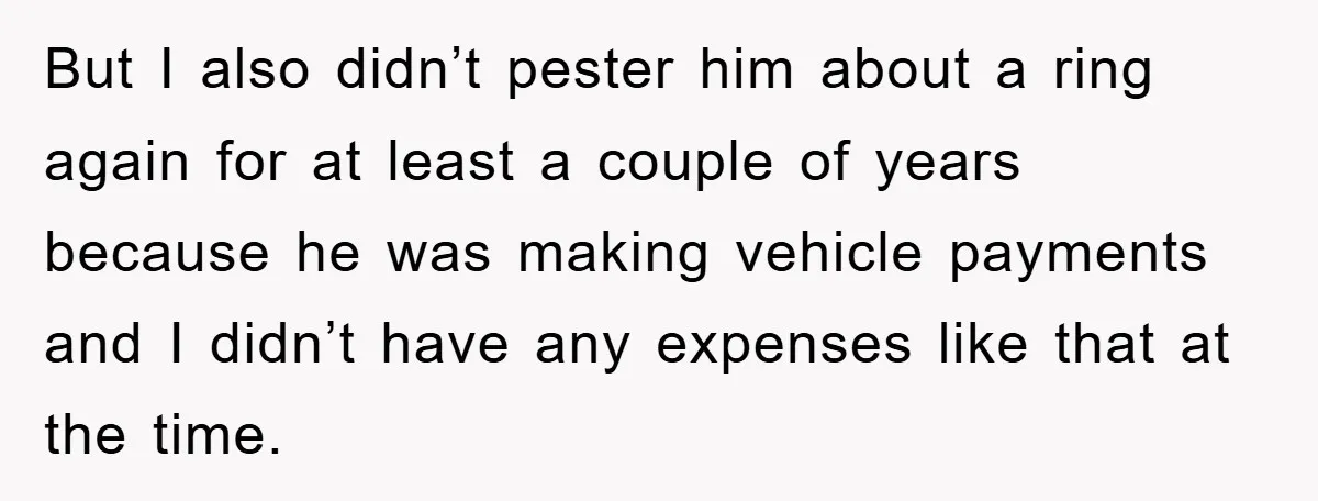 But I also didn’t pester him about a ring again for at least a couple of years because he was making vehicle payments and I didn’t have any expenses like...