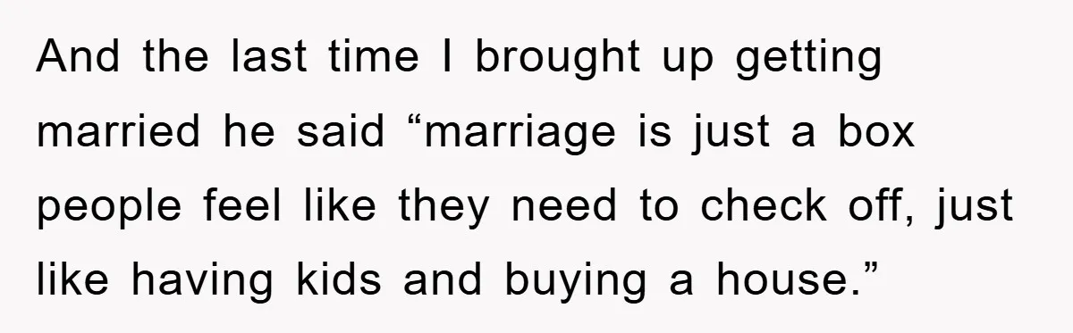 And the last time I brought up getting married he said “marriage is just a box people feel like they need to check off, just like having kids and buying...
