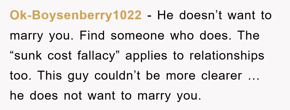 Ok-Boysenberry1022 − He doesn’t want to marry you. Find someone who does. The “sunk cost fallacy” applies to relationships too. This guy couldn’t be more clearer … he does not...