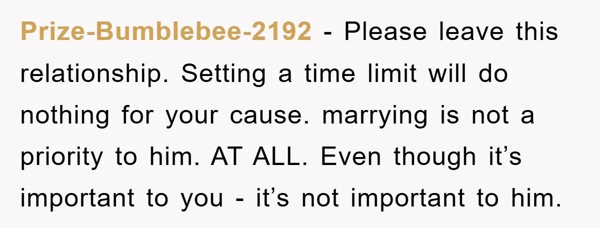 Prize-Bumblebee-2192 − Please leave this relationship. Setting a time limit will do nothing for your cause. marrying is not a priority to him. AT ALL. Even though it’s important to...